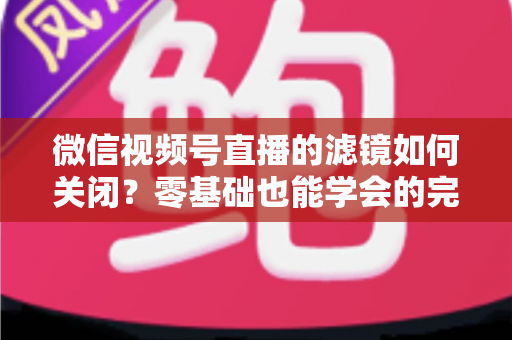 微信视频号直播的滤镜如何关闭?零基础也能学会的完整操作指南与避坑技巧 微信视频号直播的滤镜如何关闭?零基础也能学会的完整操作指南与避坑技巧
