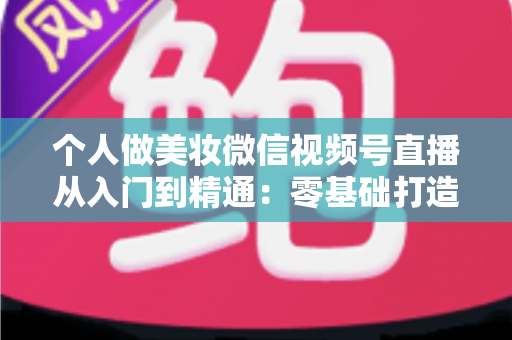 个人做美妆微信视频号直播从入门到精通：零基础打造高人气高转化美妆直播间的完整实战指南