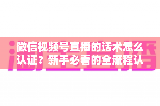 微信视频号直播的话术怎么认证？新手必看的全流程认证指南与合规话术实操技巧