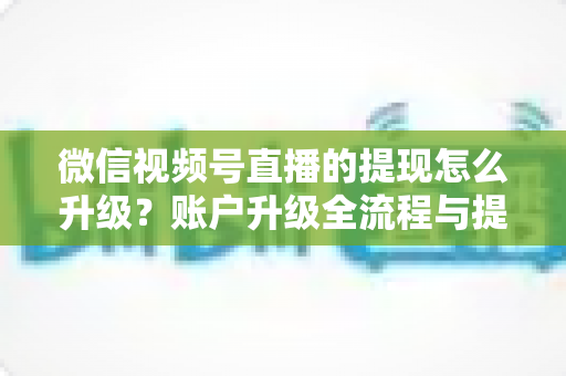 微信视频号直播的提现怎么升级？账户升级全流程与提现实操指南