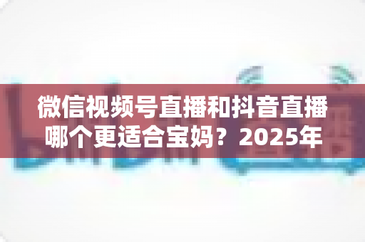 微信视频号直播和抖音直播哪个更适合宝妈？2025年两大平台深度对比与实战选平台指南