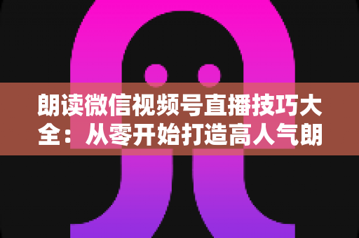 朗读微信视频号直播技巧大全：从零开始打造高人气朗读直播间的实战指南