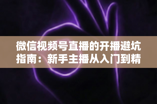 微信视频号直播的开播避坑指南:新手主播从入门到精通的全面避雷手册 微信视频号直播的开播避坑指南:新手主播从入门到精通的全面避雷手册