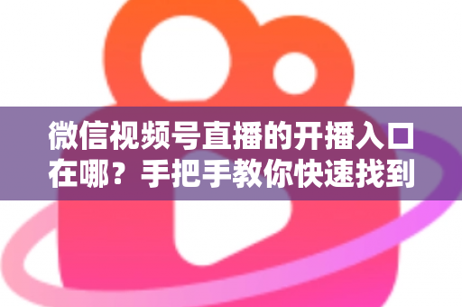 微信视频号直播的开播入口在哪？手把手教你快速找到开播入口并开启直播