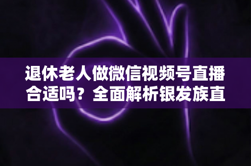 退休老人做微信视频号直播合适吗？全面解析银发族直播的机遇、挑战与实用入门指南