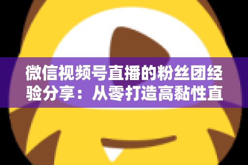 微信视频号直播的粉丝团经验分享：从零打造高黏性直播社群的实战运营指南