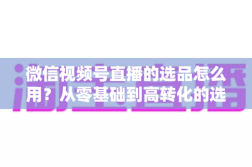 微信视频号直播的选品怎么用?从零基础到高转化的选品实战全攻略 微信视频号直播的选品怎么用?从零基础到高转化的选品实战全攻略
