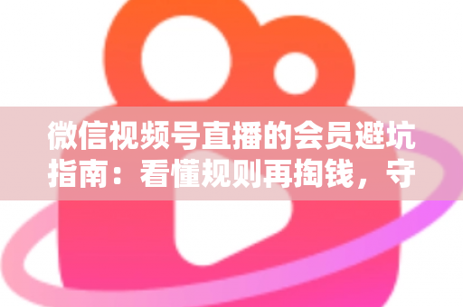 微信视频号直播的会员避坑指南：看懂规则再掏钱，守住钱包不踩雷
