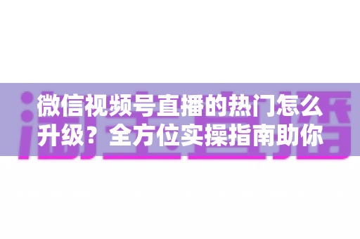 微信视频号直播的热门怎么升级?全方位实操指南助你流量快速增长 微信视频号直播的热门怎么升级?全方位实操指南助你流量快速增长