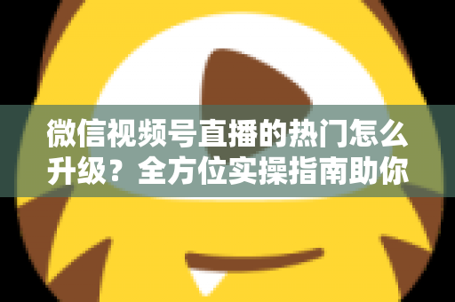 微信视频号直播的热门怎么升级？全方位实操指南助你流量快速增长