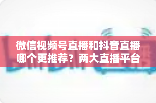 微信视频号直播和抖音直播哪个更推荐?两大直播平台深度对比与新手选平台全攻略 微信视频号直播和抖音直播哪个更推荐?两大直播平台深度对比与新手选平台全攻略