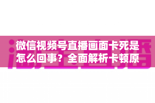 微信视频号直播画面卡死是怎么回事？全面解析卡顿原因与实用解决技巧指南