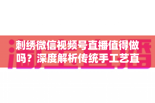 刺绣微信视频号直播值得做吗？深度解析传统手工艺直播的新机遇与变现路径
