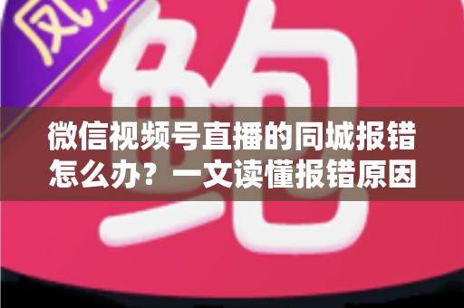 微信视频号直播的同城报错怎么办？一文读懂报错原因与实用解决方法