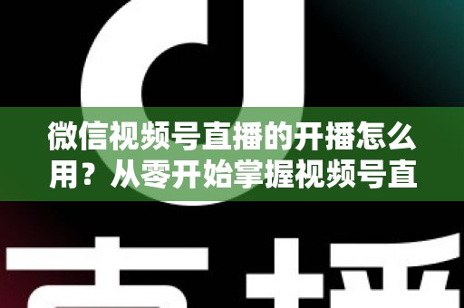 微信视频号直播的开播怎么用？从零开始掌握视频号直播全流程的实用指南