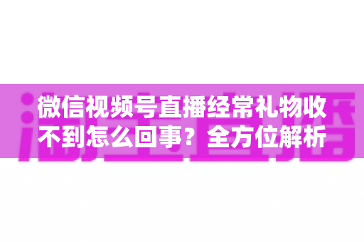 微信视频号直播经常礼物收不到怎么回事？全方位解析原因与实用解决方案