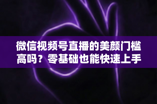 微信视频号直播的美颜门槛高吗?零基础也能快速上手的视频号美颜直播全攻略 微信视频号直播的美颜门槛高吗?零基础也能快速上手的视频号美颜直播全攻略