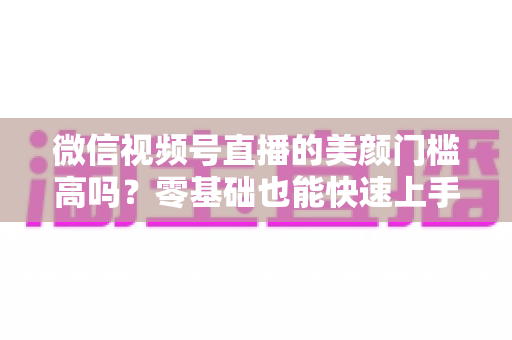 微信视频号直播的美颜门槛高吗?零基础也能快速上手的视频号美颜直播全攻略 微信视频号直播的美颜门槛高吗?零基础也能快速上手的视频号美颜直播全攻略
