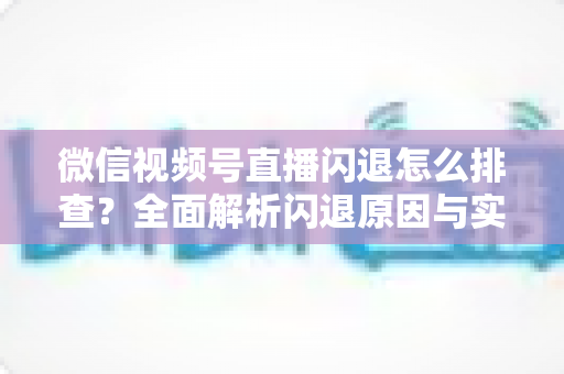 微信视频号直播闪退怎么排查？全面解析闪退原因与实用解决方案，助你快速恢复流畅直播体验