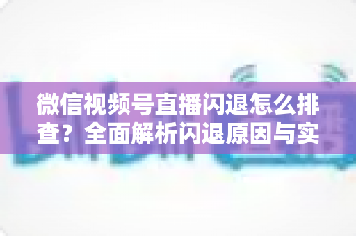 微信视频号直播闪退怎么排查？全面解析闪退原因与实用解决方案，助你快速恢复流畅直播体验