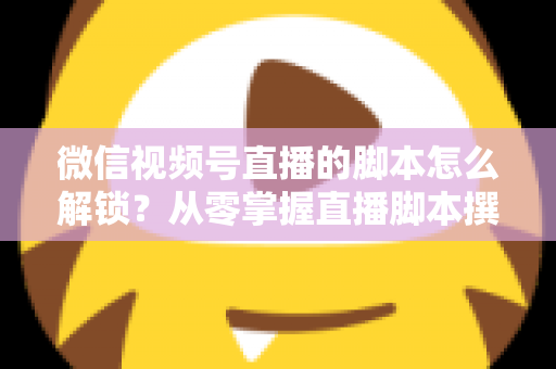 微信视频号直播的脚本怎么解锁？从零掌握直播脚本撰写与实战应用全攻略