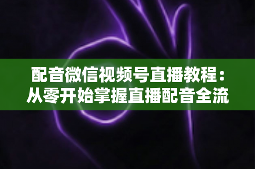 配音微信视频号直播教程：从零开始掌握直播配音全流程的实用指南
