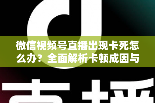微信视频号直播出现卡死怎么办？全面解析卡顿成因与高效解决指南
