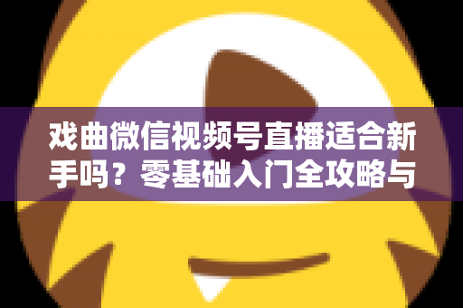 戏曲微信视频号直播适合新手吗？零基础入门全攻略与发展前景深度解析