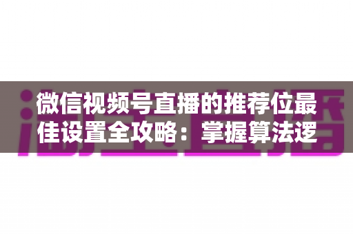 微信视频号直播的推荐位最佳设置全攻略：掌握算法逻辑，让直播间流量翻倍的秘密