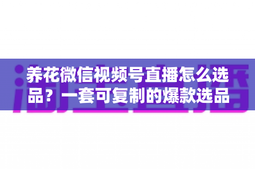 养花微信视频号直播怎么选品？一套可复制的爆款选品实战指南