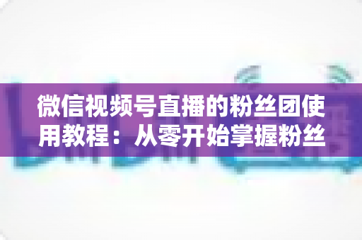 微信视频号直播的粉丝团使用教程:从零开始掌握粉丝团创建、加入与高效运营的全流程实战指南 微信视频号直播的粉丝团使用教程:从零开始掌握粉丝团创建、加入与高效运营的全流程实战指南