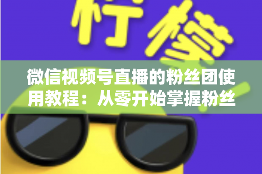 微信视频号直播的粉丝团使用教程：从零开始掌握粉丝团创建、加入与高效运营的全流程实战指南