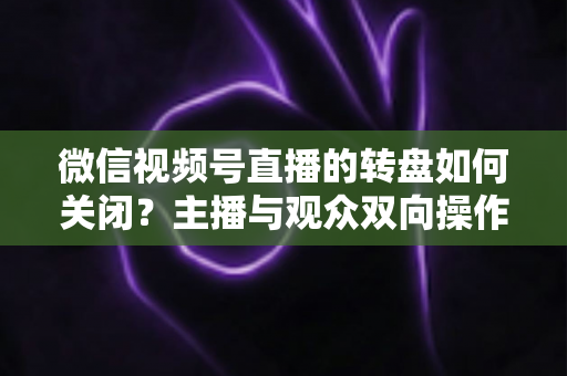 微信视频号直播的转盘如何关闭?主播与观众双向操作全攻略 微信视频号直播的转盘如何关闭?主播与观众双向操作全攻略