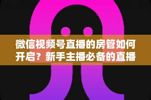 微信视频号直播的房管如何开启？新手主播必备的直播间管理全攻略