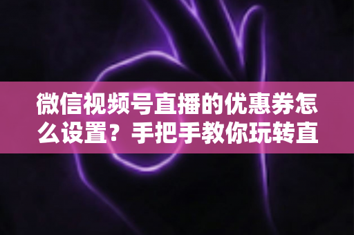 微信视频号直播的优惠券怎么设置？手把手教你玩转直播间优惠券营销，提升转化率与销售额