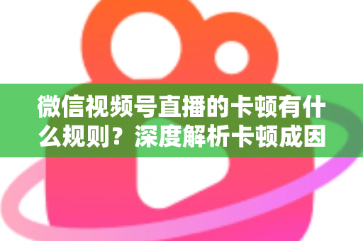 微信视频号直播的卡顿有什么规则？深度解析卡顿成因、平台规范与优化指南