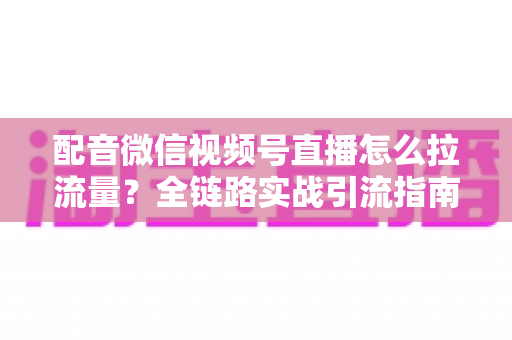 配音微信视频号直播怎么拉流量？全链路实战引流指南助你快速起号