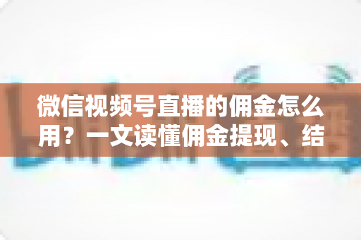 微信视频号直播的佣金怎么用？一文读懂佣金提现、结算与变现全流程