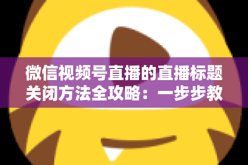 微信视频号直播的直播标题关闭方法全攻略：一步步教你隐藏直播标题，打造清爽专业的直播间画面