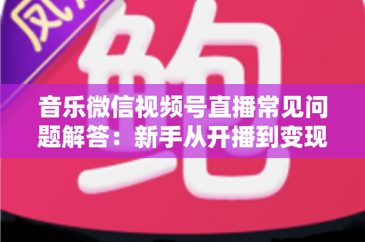 音乐微信视频号直播常见问题解答：新手从开播到变现的全方位实用指南