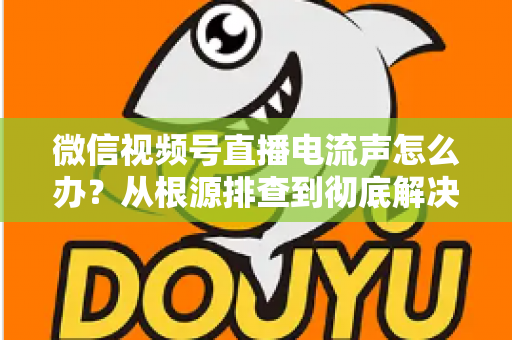 微信视频号直播电流声怎么办？从根源排查到彻底解决的完整指南