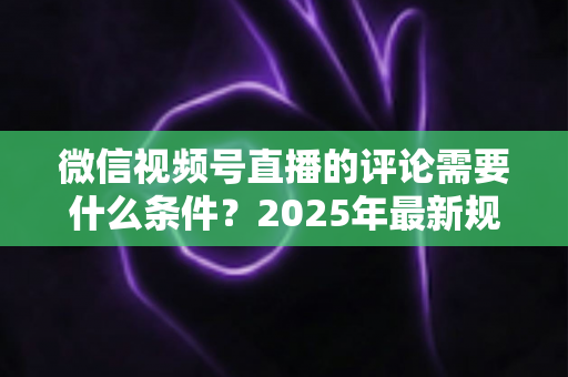 微信视频号直播的评论需要什么条件？2025年最新规则全解析与实操指南
