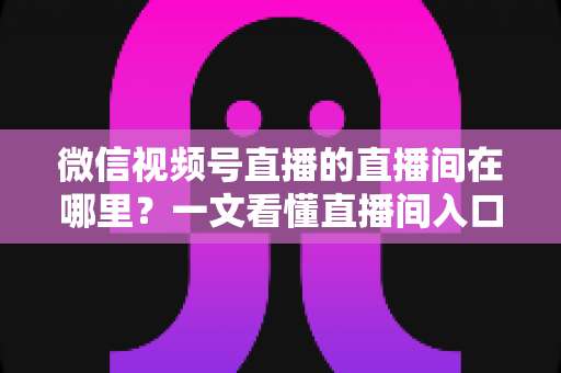 微信视频号直播的直播间在哪里?一文看懂直播间入口与查找方法的实用指南 微信视频号直播的直播间在哪里?一文看懂直播间入口与查找方法的实用指南
