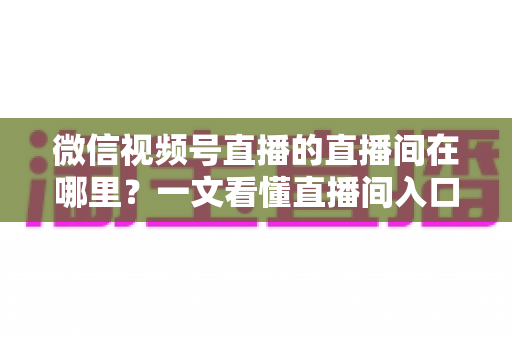 微信视频号直播的直播间在哪里？一文看懂直播间入口与查找方法的实用指南