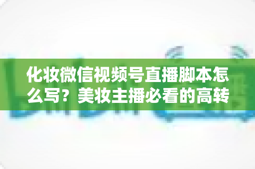 化妆微信视频号直播脚本怎么写？美妆主播必看的高转化直播全流程实战指南