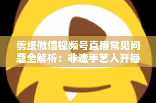剪纸微信视频号直播常见问题全解析：非遗手艺人开播必备的避坑指南