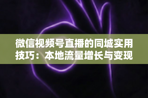 微信视频号直播的同城实用技巧：本地流量增长与变现的一站式实战指南