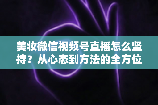 美妆微信视频号直播怎么坚持？从心态到方法的全方位长效运营指南