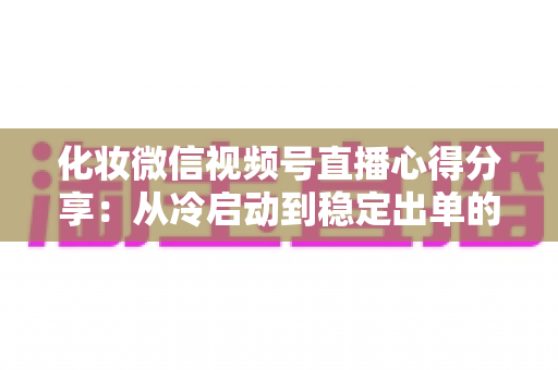 化妆微信视频号直播心得分享：从冷启动到稳定出单的实战经验全解析