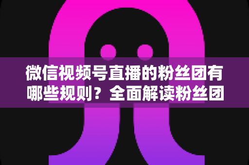 微信视频号直播的粉丝团有哪些规则?全面解读粉丝团规则与运营指南 微信视频号直播的粉丝团有哪些规则?全面解读粉丝团规则与运营指南